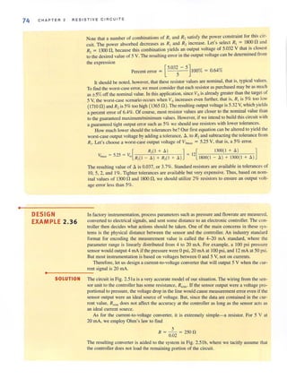 o
74 CHA P TER 2 RE S I STIVE CIRCUITS
DESIGN
EXAMPLE 2.36
Note that a number of combinations of R] and R2 satisfy the power constraint for this cir-
cuit. The power absorbed decreases as R, and R, increase. Let's select R, = 1800 n and
R, = 1300 n , because this combination yields an output voltage of 5.032 V that IS closest
to-the desired value of 5 V. The resulting error in the output voltage can be determined from
the ex.pression
[
5.032 - 5]
Percent error = 5 100% = 0.64%
It should be noted, however, that these resistor values arc nominal, thal is, typical values.
To find the worst-case error, we mllst consider that each resistor as purchased may be as much
as ±5%off the nominal value. In this application, since Vois already greater than the target of
5 V, the worst-case scenario occurs when Vo increases even further. that is, Rl is 5% too low
(17I0 n ) and R, is 5% too higb (1365 n ). The resulting output voltage is 5.32 V, which yields
a percent error of 6.4%. Of course, most resistor values are closer to the nominal value than
to the ouaranteed maximum/minimum values. However, if we intend to build this circuit withc
a guaranteed tight output error such as 5% we should lise resistors with lower tolerances.
How much lower should the tolerances be? Our first equation can be altered to yield the
worst-case output voltage by adding a tolerance, tJ., to R, and subtracting the tolerance from
RI
• Let's choose a worst-case output voltage of VOmax = 5.25 Y, that is, a 5% error.
[
R,(1 + 8 ) ] [ 1300(1 + 8 ) ]
VOm~ = 5.25 = It," RI
(1 _ 8 ) + R,( I + 8 ) = 12 1800( 1 - 8 ) + 1300(1 + 8 )
The resulting value of tJ. is 0.037, or 3.7%. Standard resistors are available in tolerances of
10, 5, 2, and I%. Tighter tolerances are available but very expensive. Thus, based on nom-
inal values of 1300 nand 1800 n,we should utilize 2% resistors to ensure an output volt-
age error less than 5%.
In factory instrumentation, process parameters such as pressure and flowrate are measured,
converted to electrical signals, and sent some distance to an electronic controller. The con-
troller then decides what actions should be taken. One of the main concerns in these sys-
tems is the physical distance between the sensor and the controller. An industry standard
format for encoding the measurement value is called the 4-20 rnA standard, where the
parameter range is linearly distributed from 4 to 20 mA. For example. a 100 psi pressure
sensor would output 4 rnA if the pressure were 0 psi, 20 rnA at 100 psi, and 12 rnA at 50 psi.
But most instrumentation is based on voltages between 0 and 5 Y, not on currents.
Therefore, let us design a current-to-voltage converter that will output 5 V when the cur-
rent signal is 20 mA.
•0- --- ---
SOLUTION The circuit in Fig. 2.51a is a very accurate model of our situation. The wiring from the sen-
sor unit to the controller has some resistance, Rwire ' If the sensor output were a voltage pro-
portional to pressure, the voltage drop in the l.ine would cause measurement error even if the
sensor output were an ideal source of voltage. But, since the data are contained in the cur-
rent value, Rwire does not affect the accuracy at the controller as long as the sensor acts as
an ideal current source.
As for the current-to-voltage converter, it is extremely simple-a resistor. For 5 V at
20 rnA, we employ Ohm's law to find
R = _ 5_ =250 n
0.02
The resulting converter is added to the system in Fig. 2.5 1b. where we tacitly assume that
the controller does not load the remaining portion of the circuit.
 