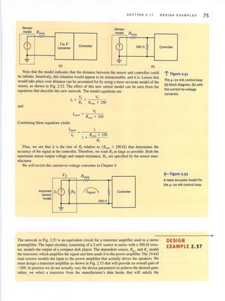 Sensor
___~~~~~__, Rwire
,,,,______ _ _ ...l
Ito V
converter
(a)
Controller
SEC TION 2.11
Sensor
___~~~~~ __, Rwire
,,,,__ ___ _ _ _ ...l
250n
(b)
Note that the model indicates that the distance between the sensor and controller could
be infinite. Intuitively, this situation would appear to be unreasonable, and it is. Losses that
would take place over distance can be accounted for by using a more accurate model of the
sensor, as shown in Fig. 2.52. The effect of this new sensor model can be seen from the
equations that describe this new network. The model equations are
Vs Vs
Is ~ - + -,:--"---:-:-:-
Rs Rwire + 250
and
lsign:al = R 2 0
wire + 5
Combining these equations yields
~ign3J = --~--~7
Is Rwin: + 250
1 +
Rs
Thus, we see that it is the size of Rs relative to (Rw;~ + 2500) that determines the
accuracy of the signal at the controller. Therefore, we want Rs as large as possible. Both the
maxjmum sensor output voltage and output resistance, Rs, are specified by the sensor man-
ufacturer.
We will revisit this current-to-voltage converterin Chapter 4.
VS
-----------j---
,
~
,,,,
Improved lIs
sensor:
model:
Rs
,,,,, ,,,~, ,, ,
~ - -- -- -- - - - - - ---'
Rwire
~
250n
Controller
The network in Fig. 2.53 is an equivalent circuit for a transistor amplifier used in a stereo
preamplifier. The input circuitry, consisting of a 2-mV source in series with a 500-0 resis-
tor, models the output of a compact disk player. The dependent source, R;n' and Ro model
the transistor, which amplifies the signal and then sends it to the power ampli.fier. The 10-kn
load resistor models the input to the power amplifier that actually drives the speakers. We
must design a transistor amplifier as shown in Fig. 2.53 that will provide an overall gain of
-200. In practice we do not actually vary the device parameters to achieve the desired gain;
rather, we select a transistor from the manufacturer's data books that will satisfy the
DESIGN EXAMPLES
Controller
..... F'! tgure 2.51
The 4-20 mA control loop
(a) block diagram, (b) with
the current-ta-voltage
converter.
~... Figure 2.52
A more accurate model for
the 4-20 rnA control loop.
DESIGN
EXAMPLE 2 .37
75
•
 