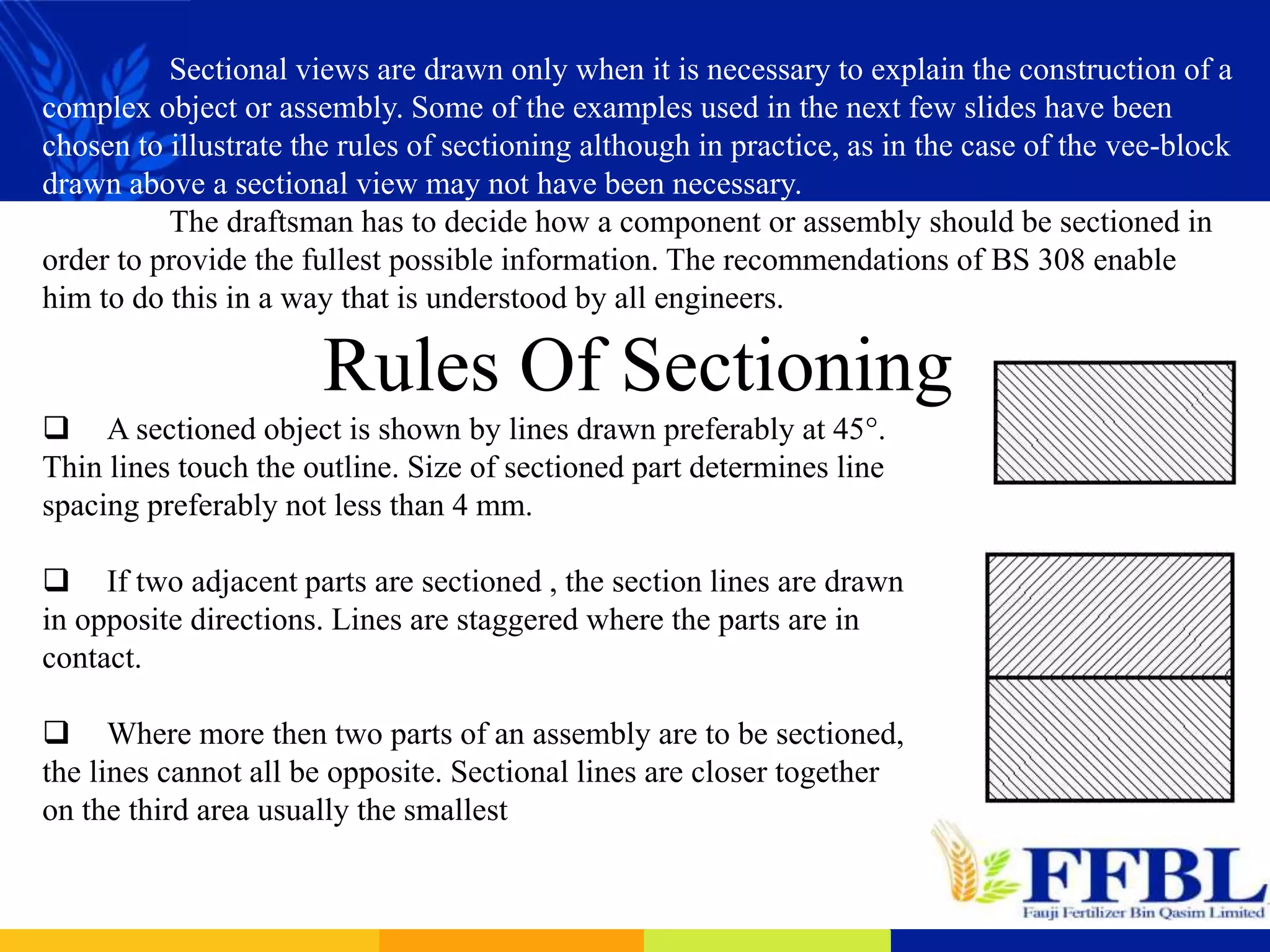 Sectional views are drawn only when it is necessary to explain the construction of a
complex object or assembly. Some of the examples used in the next few slides have been
chosen to illustrate the rules of sectioning although in practice, as in the case of the vee-block
drawn above a sectional view may not have been necessary.
The draftsman has to decide how a component or assembly should be sectioned in
order to provide the fullest possible information. The recommendations of BS 308 enable
him to do this in a way that is understood by all engineers.
Rules Of Sectioning
 A sectioned object is shown by lines drawn preferably at 45°.
Thin lines touch the outline. Size of sectioned part determines line
spacing preferably not less than 4 mm.
 If two adjacent parts are sectioned , the section lines are drawn
in opposite directions. Lines are staggered where the parts are in
contact.
 Where more then two parts of an assembly are to be sectioned,
the lines cannot all be opposite. Sectional lines are closer together
on the third area usually the smallest
 