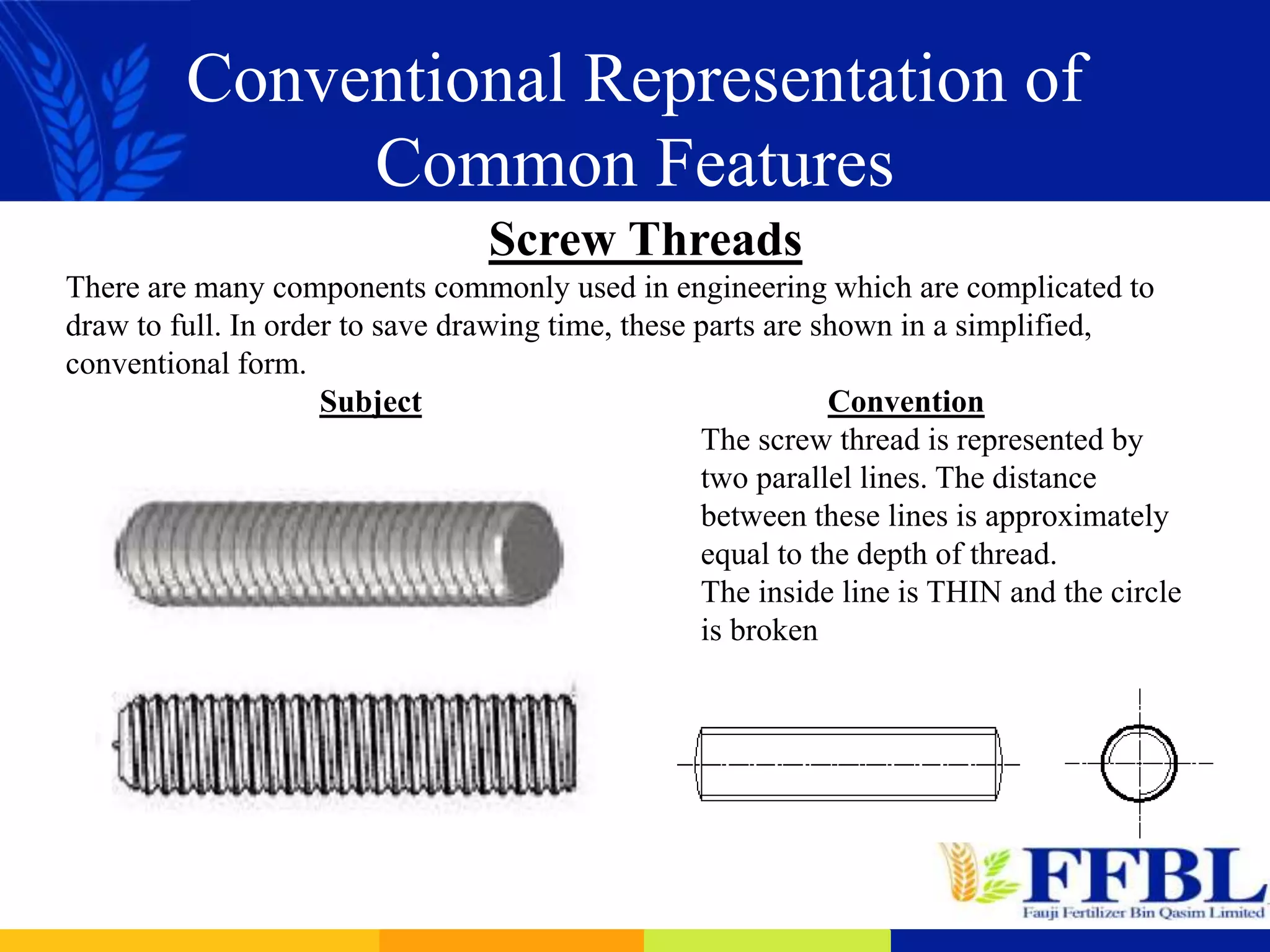 Conventional Representation of
Common Features
Screw Threads
There are many components commonly used in engineering which are complicated to
draw to full. In order to save drawing time, these parts are shown in a simplified,
conventional form.
Subject Convention
The screw thread is represented by
two parallel lines. The distance
between these lines is approximately
equal to the depth of thread.
The inside line is THIN and the circle
is broken
 