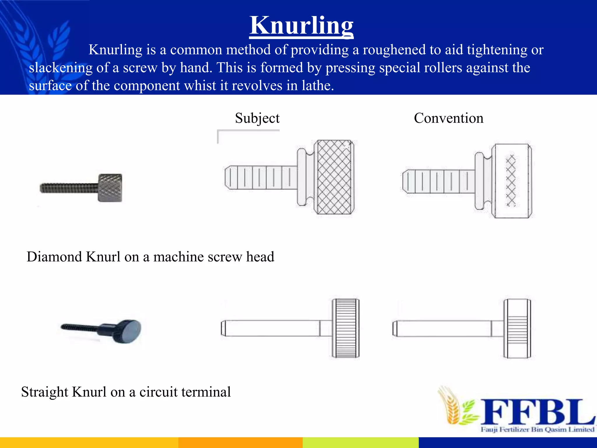 Knurling
Knurling is a common method of providing a roughened to aid tightening or
slackening of a screw by hand. This is formed by pressing special rollers against the
surface of the component whist it revolves in lathe.
Diamond Knurl on a machine screw head
Straight Knurl on a circuit terminal
Subject Convention
 