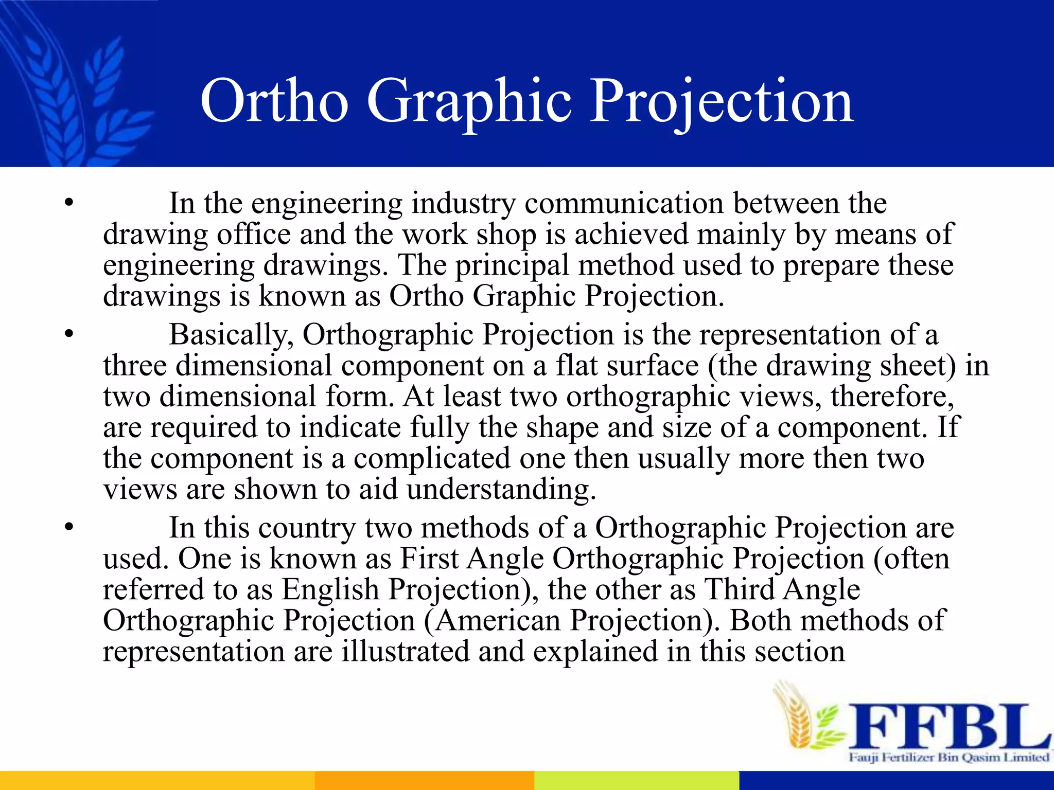 Ortho Graphic Projection
• In the engineering industry communication between the
drawing office and the work shop is achieved mainly by means of
engineering drawings. The principal method used to prepare these
drawings is known as Ortho Graphic Projection.
• Basically, Orthographic Projection is the representation of a
three dimensional component on a flat surface (the drawing sheet) in
two dimensional form. At least two orthographic views, therefore,
are required to indicate fully the shape and size of a component. If
the component is a complicated one then usually more then two
views are shown to aid understanding.
• In this country two methods of a Orthographic Projection are
used. One is known as First Angle Orthographic Projection (often
referred to as English Projection), the other as Third Angle
Orthographic Projection (American Projection). Both methods of
representation are illustrated and explained in this section
 