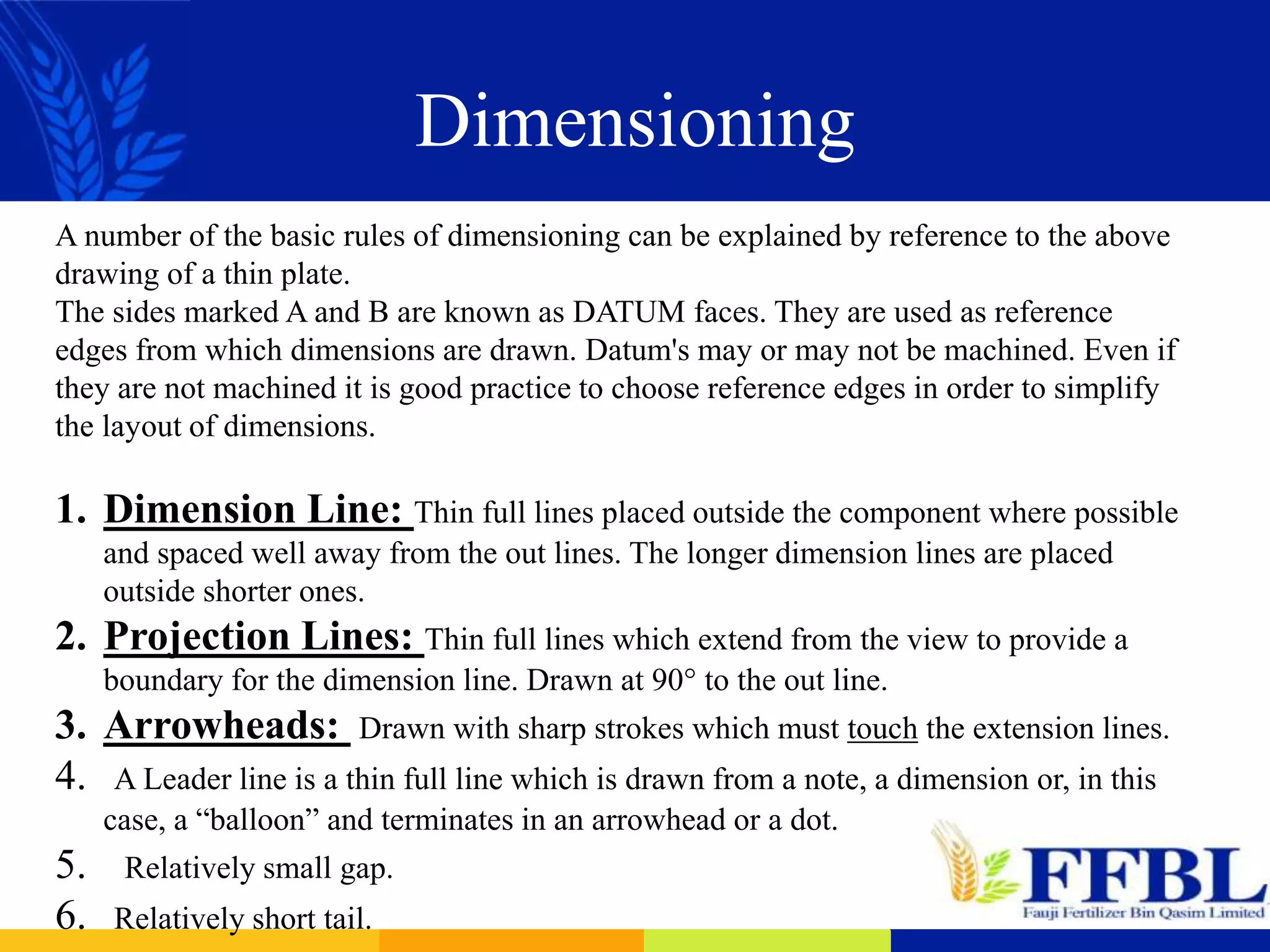 Dimensioning
A number of the basic rules of dimensioning can be explained by reference to the above
drawing of a thin plate.
The sides marked A and B are known as DATUM faces. They are used as reference
edges from which dimensions are drawn. Datum's may or may not be machined. Even if
they are not machined it is good practice to choose reference edges in order to simplify
the layout of dimensions.
1. Dimension Line: Thin full lines placed outside the component where possible
and spaced well away from the out lines. The longer dimension lines are placed
outside shorter ones.
2. Projection Lines: Thin full lines which extend from the view to provide a
boundary for the dimension line. Drawn at 90° to the out line.
3. Arrowheads: Drawn with sharp strokes which must touch the extension lines.
4. A Leader line is a thin full line which is drawn from a note, a dimension or, in this
case, a “balloon” and terminates in an arrowhead or a dot.
5. Relatively small gap.
6. Relatively short tail.
 