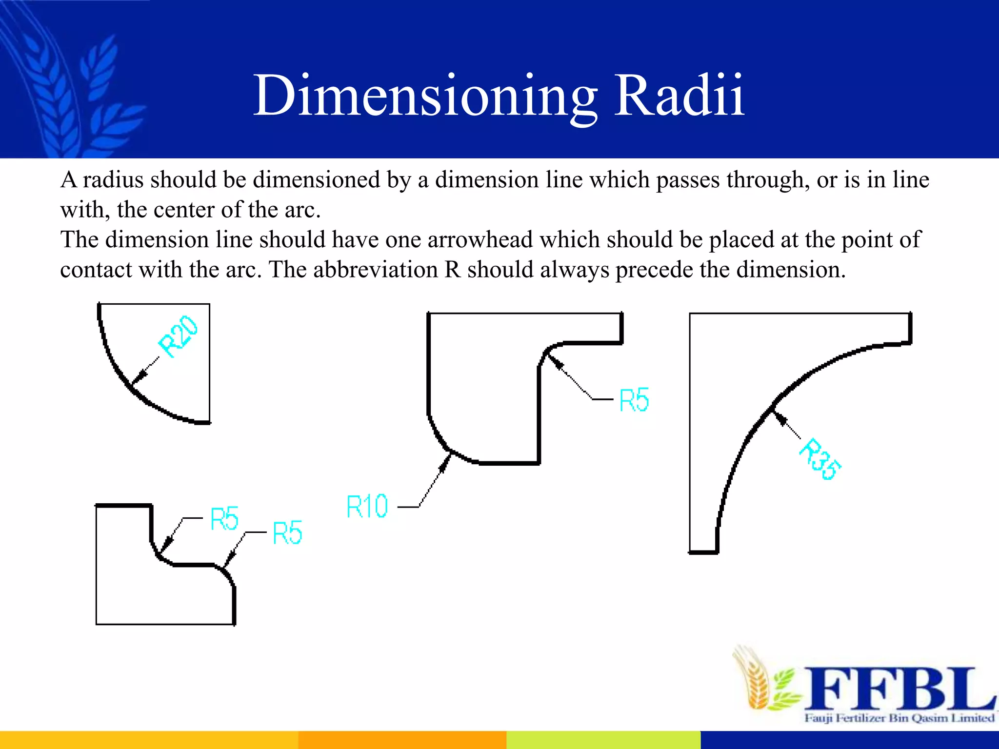Dimensioning Radii
A radius should be dimensioned by a dimension line which passes through, or is in line
with, the center of the arc.
The dimension line should have one arrowhead which should be placed at the point of
contact with the arc. The abbreviation R should always precede the dimension.
 