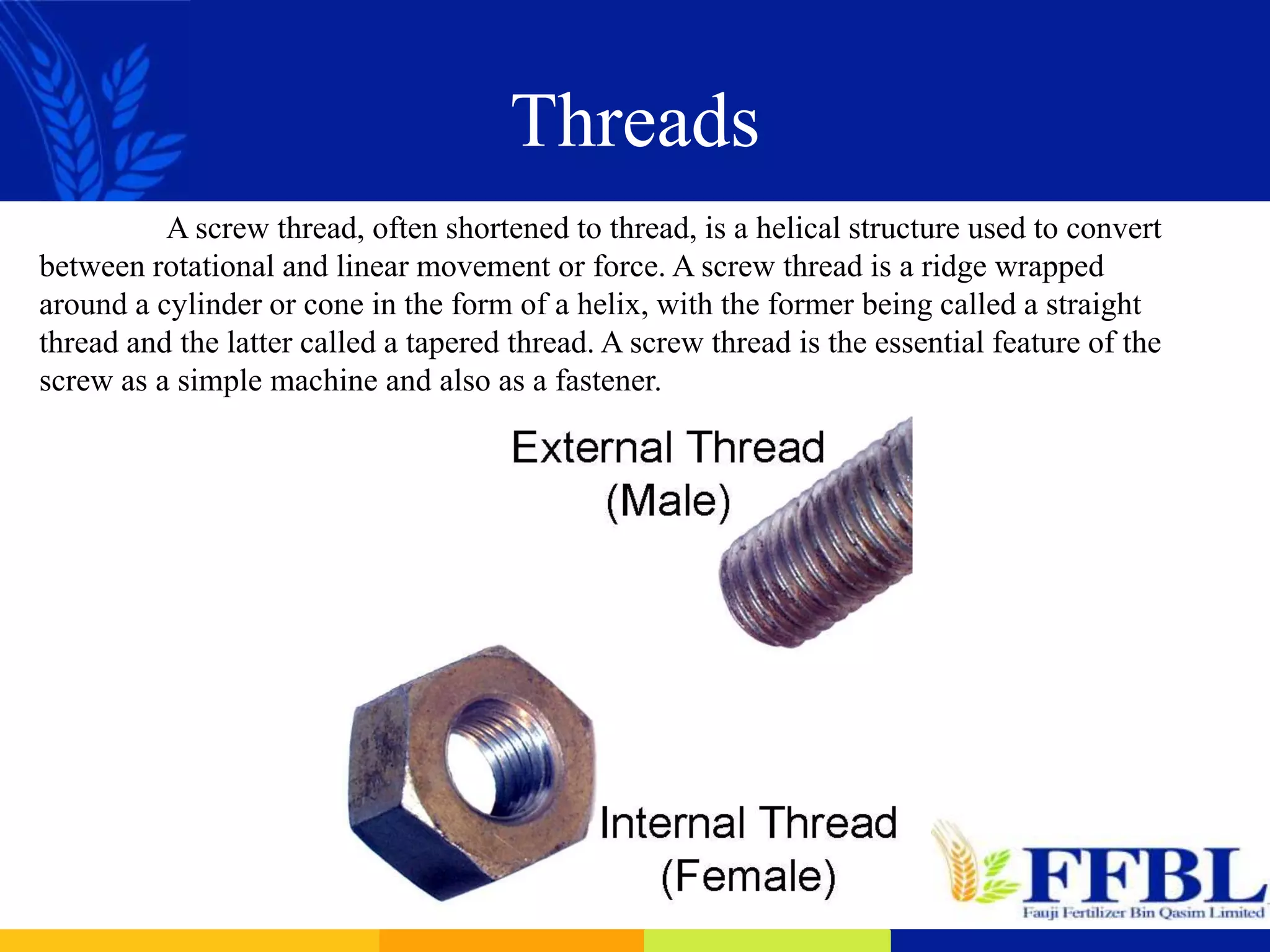 Threads
A screw thread, often shortened to thread, is a helical structure used to convert
between rotational and linear movement or force. A screw thread is a ridge wrapped
around a cylinder or cone in the form of a helix, with the former being called a straight
thread and the latter called a tapered thread. A screw thread is the essential feature of the
screw as a simple machine and also as a fastener.
 