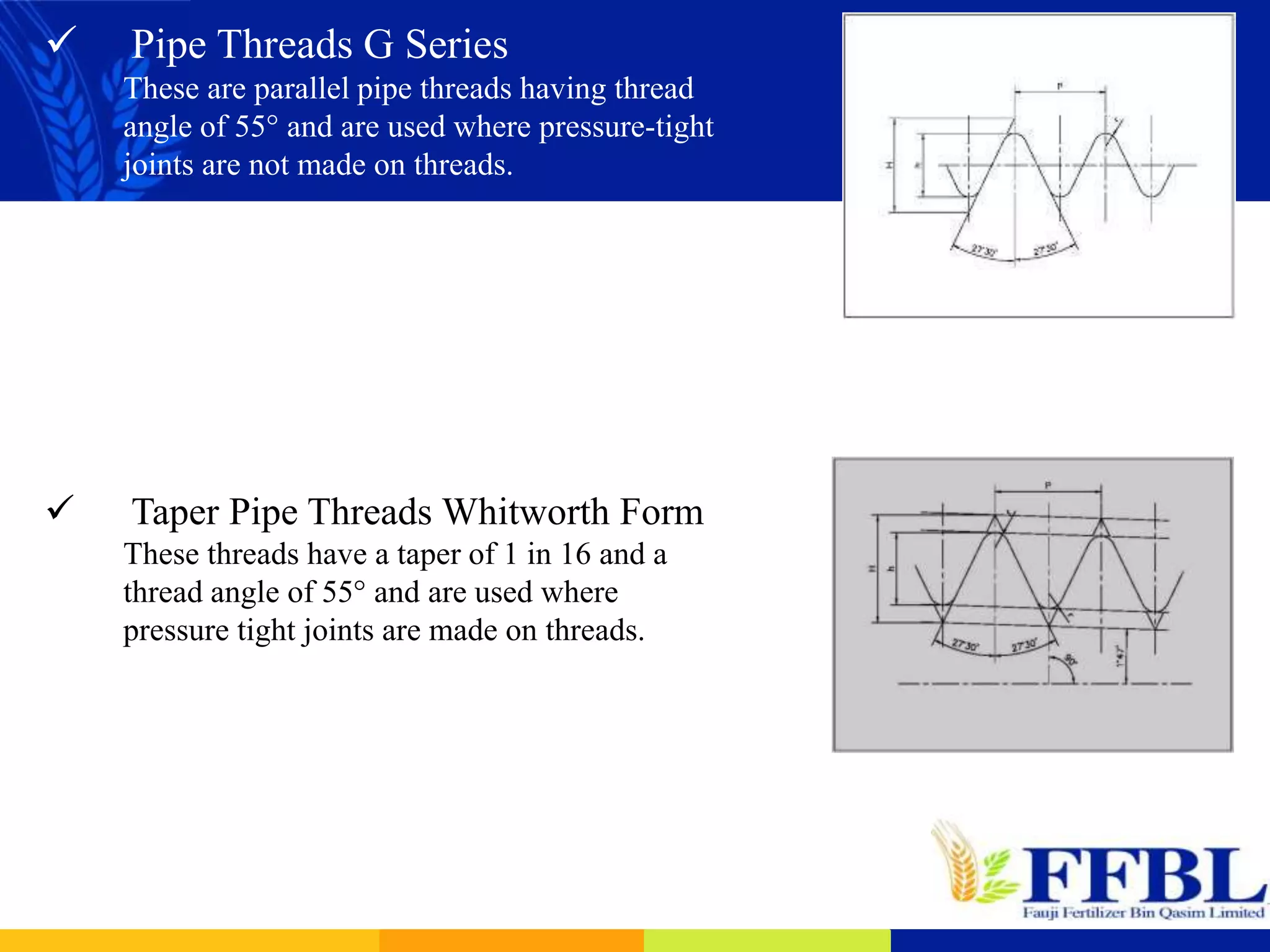  Pipe Threads G Series
These are parallel pipe threads having thread
angle of 55° and are used where pressure-tight
joints are not made on threads.
 Taper Pipe Threads Whitworth Form
These threads have a taper of 1 in 16 and a
thread angle of 55° and are used where
pressure tight joints are made on threads.
 