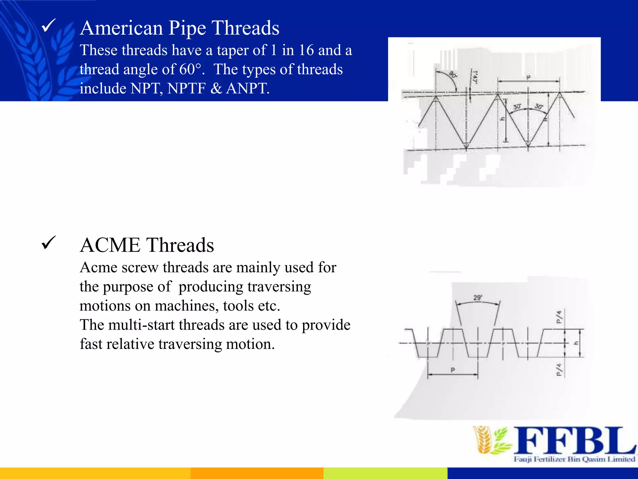  American Pipe Threads
These threads have a taper of 1 in 16 and a
thread angle of 60°. The types of threads
include NPT, NPTF & ANPT.
 ACME Threads
Acme screw threads are mainly used for
the purpose of producing traversing
motions on machines, tools etc.
The multi-start threads are used to provide
fast relative traversing motion.
 