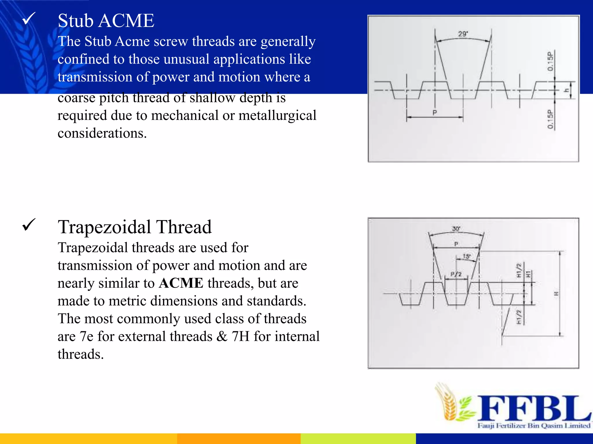  Stub ACME
The Stub Acme screw threads are generally
confined to those unusual applications like
transmission of power and motion where a
coarse pitch thread of shallow depth is
required due to mechanical or metallurgical
considerations.
 Trapezoidal Thread
Trapezoidal threads are used for
transmission of power and motion and are
nearly similar to ACME threads, but are
made to metric dimensions and standards.
The most commonly used class of threads
are 7e for external threads & 7H for internal
threads.
 