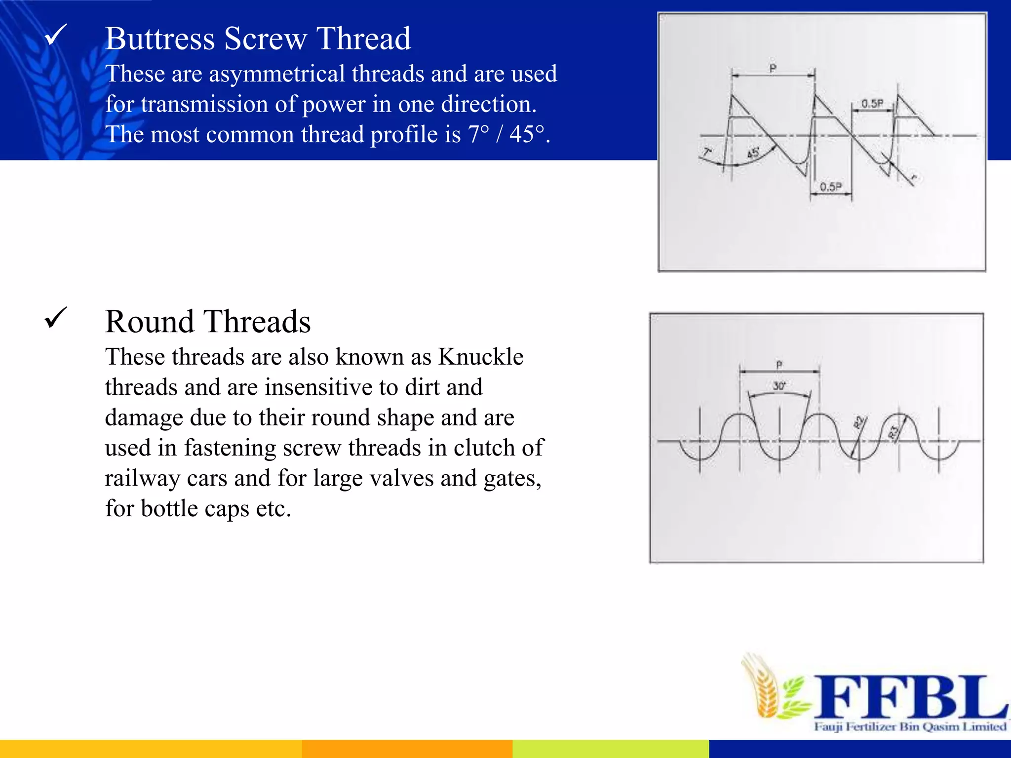  Buttress Screw Thread
These are asymmetrical threads and are used
for transmission of power in one direction.
The most common thread profile is 7° / 45°.
 Round Threads
These threads are also known as Knuckle
threads and are insensitive to dirt and
damage due to their round shape and are
used in fastening screw threads in clutch of
railway cars and for large valves and gates,
for bottle caps etc.
 