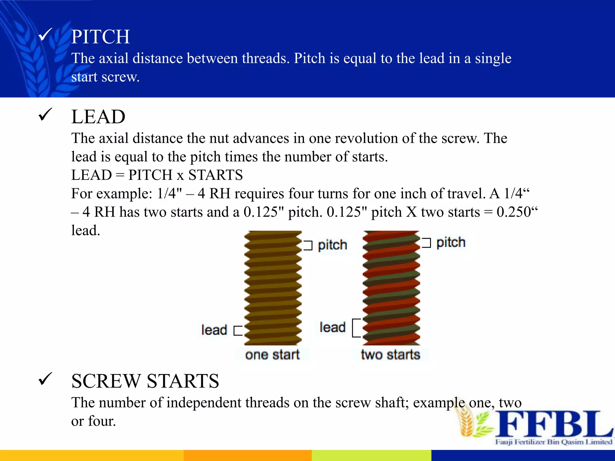  PITCH
The axial distance between threads. Pitch is equal to the lead in a single
start screw.
 LEAD
The axial distance the nut advances in one revolution of the screw. The
lead is equal to the pitch times the number of starts.
LEAD = PITCH x STARTS
For example: 1/4" – 4 RH requires four turns for one inch of travel. A 1/4“
– 4 RH has two starts and a 0.125" pitch. 0.125" pitch X two starts = 0.250“
lead.
 SCREW STARTS
The number of independent threads on the screw shaft; example one, two
or four.
 