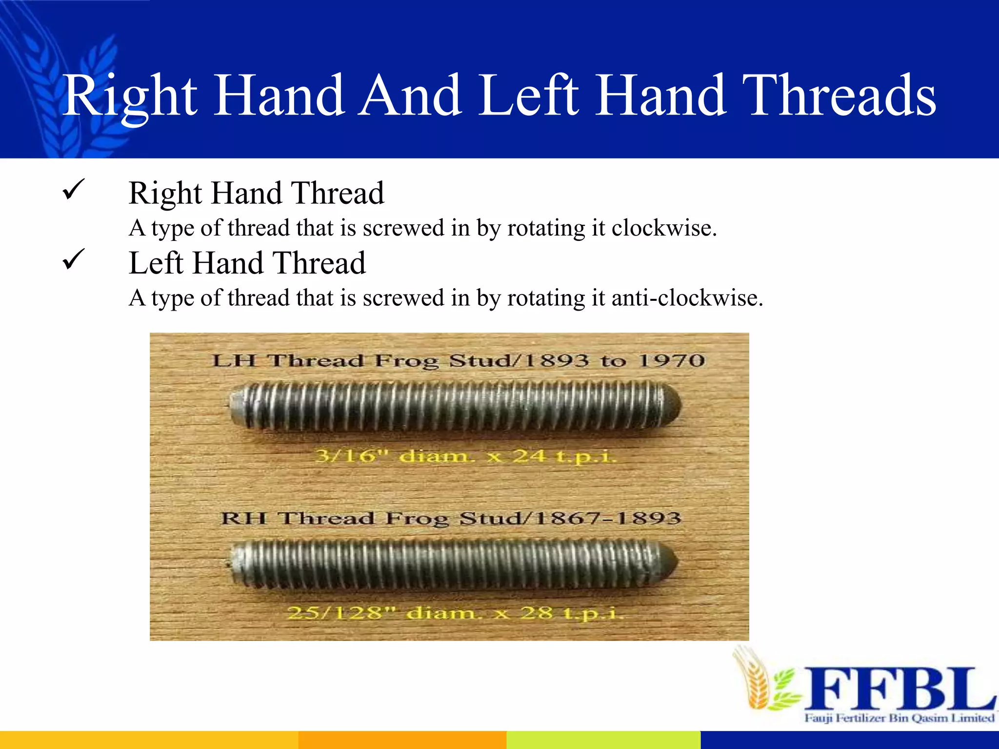Right Hand And Left Hand Threads
 Right Hand Thread
A type of thread that is screwed in by rotating it clockwise.
 Left Hand Thread
A type of thread that is screwed in by rotating it anti-clockwise.
 
