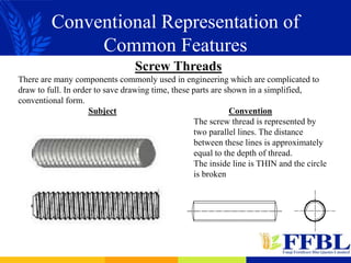 Conventional Representation of
Common Features
Screw Threads
There are many components commonly used in engineering which are complicated to
draw to full. In order to save drawing time, these parts are shown in a simplified,
conventional form.
Subject Convention
The screw thread is represented by
two parallel lines. The distance
between these lines is approximately
equal to the depth of thread.
The inside line is THIN and the circle
is broken
 