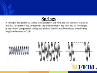 Springs
A spring is designated by stating the diameter of the wire, the coil diameter (inside or
outside), the form of the spring ends, the total number of the coils and its free length.
in the case of compression spring, the pitch of the coil may be deduced from its free
length and number of coil.
 