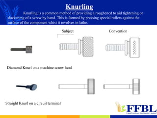 Knurling
Knurling is a common method of providing a roughened to aid tightening or
slackening of a screw by hand. This is formed by pressing special rollers against the
surface of the component whist it revolves in lathe.
Diamond Knurl on a machine screw head
Straight Knurl on a circuit terminal
Subject Convention
 