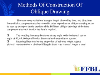 Methods Of Construction Of
Oblique Drawing
There are many variations in angle, length of receding lines, and directions
from which a component may be viewed in order to produce an oblique drawing as can
be seen by examples on the previous slide. Different oblique drawings of the same
component may each provide the details required.
 The receding lines may be drawn at any angle to the horizontal but an
angle of 30, 45, 60 is proffered as lines can be drawn with set squares.
 Receding lines may be any proportion of heir true length. A good
pictorial representation is obtained if lengths from ½ to ¾ actual length is used.
 