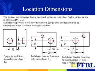 Location Dimensions
The features can be located from a machined surface or center line. Such s surface or line
is known as DATUM.
Examples on pervious slides have been shown components and features may be
dimensioned when size is the main consideration.
Spigot located from
two reference edges (
R).
Both holes located from two
reference edges ( R).
Both holes located from two
reference edges ( R) then
hole B related to hole A.
 