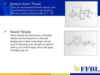 Buttress Screw Thread
These are asymmetrical threads and are used
for transmission of power in one direction.
The most common thread profile is 7° / 45°.
 Round Threads
These threads are also known as Knuckle
threads and are insensitive to dirt and
damage due to their round shape and are
used in fastening screw threads in clutch of
railway cars and for large valves and gates,
for bottle caps etc.
 