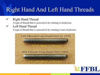 Right Hand And Left Hand Threads
 Right Hand Thread
A type of thread that is screwed in by rotating it clockwise.
 Left Hand Thread
A type of thread that is screwed in by rotating it anti-clockwise.
 