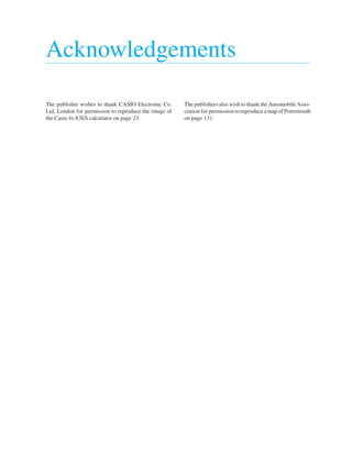 Acknowledgements
The publisher wishes to thank CASIO Electronic Co.
Ltd, London for permission to reproduce the image of
the Casio fx-83ES calculator on page 23.
The publishers also wish to thank the AutomobileAsso-
ciation for permission to reproduce a map of Portsmouth
on page 131.
 
