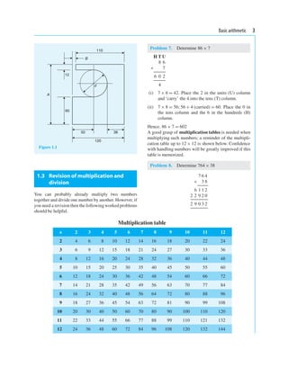 Basic arithmetic 3
12
60
50 38
120
110
B
A
d
Figure 1.1
1.3 Revision of multiplication and
division
You can probably already multiply two numbers
together and divide one number by another. However, if
you need a revision then the followingworked problems
should be helpful.
Problem 7. Determine 86 × 7
H T U
8 6
× 7
6 0 2
4
(i) 7 × 6 = 42. Place the 2 in the units (U) column
and ‘carry’ the 4 into the tens (T) column.
(ii) 7 × 8 = 56;56 + 4 (carried) = 60. Place the 0 in
the tens column and the 6 in the hundreds (H)
column.
Hence, 86 × 7 = 602
A good grasp of multiplication tables is needed when
multiplying such numbers; a reminder of the multipli-
cation table up to 12 × 12 is shown below. Conﬁdence
with handling numbers will be greatly improved if this
table is memorized.
Problem 8. Determine 764× 38
7 6 4
× 3 8
6 1 1 2
2 2 9 2 0
2 9 0 3 2
Multiplication table
× 2 3 4 5 6 7 8 9 10 11 12
2 4 6 8 10 12 14 16 18 20 22 24
3 6 9 12 15 18 21 24 27 30 33 36
4 8 12 16 20 24 28 32 36 40 44 48
5 10 15 20 25 30 35 40 45 50 55 60
6 12 18 24 30 36 42 48 54 60 66 72
7 14 21 28 35 42 49 56 63 70 77 84
8 16 24 32 40 48 56 64 72 80 88 96
9 18 27 36 45 54 63 72 81 90 99 108
10 20 30 40 50 60 70 80 90 100 110 120
11 22 33 44 55 66 77 88 99 110 121 132
12 24 36 48 60 72 84 96 108 120 132 144
 