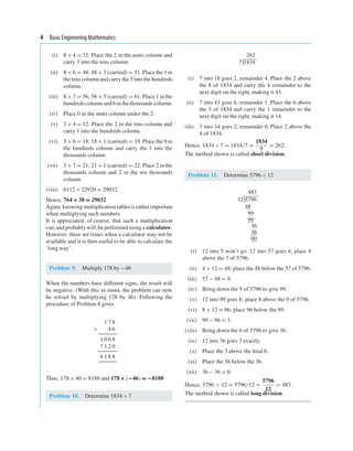 4 Basic Engineering Mathematics
(i) 8 × 4 = 32. Place the 2 in the units column and
carry 3 into the tens column.
(ii) 8 × 6 = 48;48 + 3 (carried) = 51. Place the 1 in
the tens column and carry the 5 into the hundreds
column.
(iii) 8 × 7 = 56;56 + 5 (carried) = 61. Place 1 in the
hundredscolumn and 6 in thethousandscolumn.
(iv) Place 0 in the units column under the 2.
(v) 3 × 4 = 12. Place the 2 in the tens column and
carry 1 into the hundreds column.
(vi) 3 × 6 = 18;18 + 1 (carried) = 19. Place the 9 in
the hundreds column and carry the 1 into the
thousands column.
(vii) 3 × 7 = 21;21 + 1 (carried) = 22. Place 2 in the
thousands column and 2 in the ten thousands
column.
(viii) 6112+ 22920 = 29032
Hence, 764 × 38 = 29032
Again, knowing multiplication tables is ratherimportant
when multiplying such numbers.
It is appreciated, of course, that such a multiplication
can,and probably will,beperformed using a calculator.
However, there are times when a calculator may not be
available and it is then useful to be able to calculate the
‘long way’.
Problem 9. Multiply 178 by −46
When the numbers have different signs, the result will
be negative. (With this in mind, the problem can now
be solved by multiplying 178 by 46). Following the
procedure of Problem 8 gives
1 7 8
× 4 6
1 0 6 8
7 1 2 0
8 1 8 8
Thus, 178 × 46 = 8188 and 178 × (−46) = −8188
Problem 10. Determine 1834 ÷ 7
262
7

1834
(i) 7 into 18 goes 2, remainder 4. Place the 2 above
the 8 of 1834 and carry the 4 remainder to the
next digit on the right, making it 43.
(ii) 7 into 43 goes 6, remainder 1. Place the 6 above
the 3 of 1834 and carry the 1 remainder to the
next digit on the right, making it 14.
(iii) 7 into 14 goes 2, remainder 0. Place 2 above the
4 of 1834.
Hence, 1834÷ 7 = 1834/7 =
1834
7
= 262.
The method shown is called short division.
Problem 11. Determine 5796 ÷ 12
483
12

5796
48
99
96
36
36
00
(i) 12 into 5 won’t go. 12 into 57 goes 4; place 4
above the 7 of 5796.
(ii) 4 × 12 = 48; place the 48 below the 57 of 5796.
(iii) 57 − 48 = 9.
(iv) Bring down the 9 of 5796 to give 99.
(v) 12 into 99 goes 8; place 8 above the 9 of 5796.
(vi) 8 × 12 = 96; place 96 below the 99.
(vii) 99 − 96 = 3.
(viii) Bring down the 6 of 5796 to give 36.
(ix) 12 into 36 goes 3 exactly.
(x) Place the 3 above the ﬁnal 6.
(xi) Place the 36 below the 36.
(xii) 36 − 36 = 0.
Hence, 5796 ÷ 12 = 5796/12 =
5796
12
= 483.
The method shown is called long division.
 