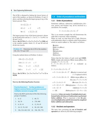 6 Basic Engineering Mathematics
The LCM is obtained by ﬁnding the lowest factors of
each of the numbers, as shown in Problems 12 and 13
above, and then selecting the largest group of any of the
factors present. Thus,
12 = 2 × 2 × 3
42 = 2 × 3 × 7
90 = 2 × 3 × 3 × 5
The largest group of any of the factors present is shown
by the broken lines and are 2 × 2 in 12, 3 × 3 in 90, 5 in
90 and 7 in 42.
Hence, the LCM is 2 × 2 × 3 × 3 × 5 × 7 = 1260 and
is the smallest number which 12, 42 and 90 will all
divide into exactly.
Problem 15. Determine the LCM of the numbers
150, 210, 735 and 1365
Using the method shown in Problem 14 above:
150 = 2 × 3 × 5 × 5
210 = 2 × 3 × 5 × 7
735 = 3 × 5 × 7 × 7
1365 = 3 × 5 × 7 × 13
Hence, the LCM is 2 × 3 × 5 × 5 × 7 × 7 × 13 =
95550.
Now try the following Practice Exercise
PracticeExercise 3 Further problems on
highest common factors and lowest common
multiples (answers on page 340)
Find (a) the HCF and (b) the LCM of the following
groups of numbers.
1. 8, 12 2. 60, 72
3. 50, 70 4. 270, 900
5. 6, 10, 14 6. 12, 30, 45
7. 10, 15, 70, 105 8. 90, 105, 300
9. 196, 210, 462, 910 10. 196, 350, 770
1.5 Order of precedence and brackets
1.5.1 Order of precedence
Sometimes addition, subtraction, multiplication, divi-
sion, powers and brackets may all be involved in a
calculation. For example,
5 − 3 × 4 + 24 ÷ (3 + 5) − 32
This is an extreme example but will demonstrate the
order that is necessary when evaluating.
When we read, we read from left to right. However,
with mathematics there is a deﬁnite order of precedence
which we need to adhere to. The order is as follows:
Brackets
Order (or pOwer)
Division
Multiplication
Addition
Subtraction
Notice that the ﬁrst letters of each word spell BOD-
MAS, a handy aide-mémoire. Order means pOwer. For
example, 42 = 4 × 4 = 16.
5 − 3 × 4 + 24 ÷ (3 + 5) − 32 is evaluated as
follows:
5 − 3 × 4 + 24 ÷ (3 + 5) − 32
= 5 − 3 × 4 + 24 ÷ 8 − 32
(Bracket is removed and
3 + 5 replaced with 8)
= 5 − 3 × 4 + 24 ÷ 8 − 9 (Order means pOwer; in
this case, 32
= 3 × 3 = 9)
= 5 − 3 × 4 + 3 − 9 (Division: 24 ÷ 8 = 3)
= 5 − 12 + 3 − 9 (Multiplication: − 3 × 4 = −12)
= 8 − 12 − 9 (Addition: 5 + 3 = 8)
= −13 (Subtraction: 8 − 12 − 9 = −13)
In practice, it does not matter if multiplicationis per-
formed before divisionor if subtraction is performed
before addition. What is important is that the pro-
cessofmultiplicationanddivisionmustbecompleted
before addition and subtraction.
1.5.2 Brackets and operators
The basic laws governing the use of brackets and
operators are shown by the following examples.
 