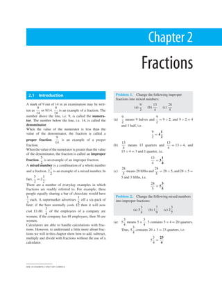 Chapter 2
Fractions
2.1 Introduction
A mark of 9 out of 14 in an examination may be writ-
ten as
9
14
or 9/14.
9
14
is an example of a fraction. The
number above the line, i.e. 9, is called the numera-
tor. The number below the line, i.e. 14, is called the
denominator.
When the value of the numerator is less than the
value of the denominator, the fraction is called a
proper fraction.
9
14
is an example of a proper
fraction.
When thevalueofthenumeratorisgreaterthan thevalue
of the denominator, the fraction is called an improper
fraction.
5
2
is an example of an improper fraction.
A mixed number is a combination of a whole number
and a fraction. 2
1
2
is an example of a mixed number. In
fact,
5
2
= 2
1
2
.
There are a number of everyday examples in which
fractions are readily referred to. For example, three
people equally sharing a bar of chocolate would have
1
3
each. A supermarket advertises
1
5
off a six-pack of
beer; if the beer normally costs £2 then it will now
cost £1.60.
3
4
of the employees of a company are
women; if the company has 48 employees, then 36 are
women.
Calculators are able to handle calculations with frac-
tions. However, to understand a little more about frac-
tions we will in this chapter show how to add, subtract,
multiply and divide with fractions without the use of a
calculator.
Problem 1. Change the following improper
fractions into mixed numbers:
(a)
9
2
(b)
13
4
(c)
28
5
(a)
9
2
means 9 halves and
9
2
= 9 ÷ 2, and 9 ÷ 2 = 4
and 1 half, i.e.
9
2
= 4
1
2
(b)
13
4
means 13 quarters and
13
4
= 13 ÷ 4, and
13 ÷ 4 = 3 and 1 quarter, i.e.
13
4
= 3
1
4
(c)
28
5
means 28 ﬁfths and
28
5
= 28 ÷ 5, and 28 ÷ 5 =
5 and 3 ﬁfths, i.e.
28
5
= 5
3
5
Problem 2. Change the following mixed numbers
into improper fractions:
(a) 5
3
4
(b) 1
7
9
(c) 2
3
7
(a) 5
3
4
means 5 +
3
4
. 5 contains 5 × 4 = 20 quarters.
Thus, 5
3
4
contains 20 + 3 = 23 quarters, i.e.
5
3
4
=
23
4
DOI: 10.1016/B978-1-85617-697-2.00002-8
 