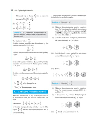 10 Basic Engineering Mathematics
The quick way to change 5
3
4
into an improper
fraction is
4 × 5 + 3
4
=
23
4
.
(b) 1
7
9
=
9 × 1 + 7
9
=
16
9
.
(c) 2
3
7
=
7 × 2 + 3
7
=
17
7
.
Problem 3. In a school there are 180 students of
which 72 are girls. Express this as a fraction in its
simplest form
The fraction of girls is
72
180
.
Dividing both the numerator and denominator by the
lowest prime number, i.e. 2, gives
72
180
=
36
90
Dividing both the numerator and denominator again by
2 gives
72
180
=
36
90
=
18
45
2 will not divide into both 18 and 45, so dividing both the
numerator and denominator by the next prime number,
i.e. 3, gives
72
180
=
36
90
=
18
45
=
6
15
Dividing both the numerator and denominator again by
3 gives
72
180
=
36
90
=
18
45
=
6
15
=
2
5
So
72
180
=
2
5
in its simplest form.
Thus,
2
5
of the students are girls.
2.2 Adding and subtracting fractions
When the denominators of two (or more) fractions to
be added are the same, the fractions can be added ‘on
sight’.
For example,
2
9
+
5
9
=
7
9
and
3
8
+
1
8
=
4
8
.
In the latter example, dividing both the 4 and the 8 by
4 gives
4
8
=
1
2
, which is the simpliﬁed answer. This is
called cancelling.
Additionand subtraction of fractions is demonstrated
in the following worked examples.
Problem 4. Simplify
1
3
+
1
2
(i) Make the denominators the same for each frac-
tion. The lowest number that both denominators
divideinto is called the lowest commonmultiple
or LCM (see Chapter 1, page 5). In this example,
the LCM of 3 and 2 is 6.
(ii) 3 divides into 6 twice. Multiplying both numera-
tor and denominator of
1
3
by 2 gives
1
3
=
2
6
=
(iii) 2 dividesinto 6, 3 times. Multiplyingboth numer-
ator and denominator of
1
2
by 3 gives
1
2
=
3
6
=
(iv) Hence,
1
3
+
1
2
=
2
6
+
3
6
=
5
6
+ =
Problem 5. Simplify
3
4
−
7
16
(i) Make the denominators the same for each frac-
tion. The lowest common multiple (LCM) of 4
and 16 is 16.
(ii) 4 divides into 16, 4 times. Multiplying both
numerator and denominator of
3
4
by 4 gives
3
4
=
12
16
=
(iii)
7
16
already has a denominator of 16.
 