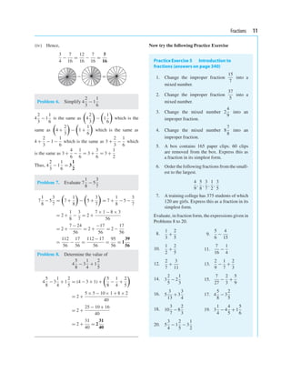 Fractions 11
(iv) Hence,
3
4
−
7
16
=
12
16
−
7
16
=
5
16
− =
Problem 6. Simplify 4
2
3
− 1
1
6
4
2
3
− 1
1
6
is the same as

4
2
3

−

1
1
6

which is the
same as

4 +
2
3

−

1 +
1
6

which is the same as
4 +
2
3
− 1 −
1
6
which is the same as 3 +
2
3
−
1
6
which
is the same as 3 +
4
6
−
1
6
= 3 +
3
6
= 3 +
1
2
Thus, 4
2
3
− 1
1
6
= 3
1
2
Problem 7. Evaluate 7
1
8
− 5
3
7
7
1
8
− 5
3
7
=

7 +
1
8

−

5 +
3
7

= 7 +
1
8
− 5 −
3
7
= 2 +
1
8
−
3
7
= 2 +
7 × 1 − 8 × 3
56
= 2 +
7 − 24
56
= 2 +
−17
56
= 2 −
17
56
=
112
56
−
17
56
=
112 − 17
56
=
95
56
= 1
39
56
Problem 8. Determine the value of
4
5
8
− 3
1
4
+ 1
2
5
4
5
8
− 3
1
4
+ 1
2
5
= (4 − 3 + 1) +

5
8
−
1
4
+
2
5

= 2 +
5 × 5 − 10× 1 + 8 × 2
40
= 2 +
25 − 10 + 16
40
= 2 +
31
40
= 2
31
40
Now try the following Practice Exercise
PracticeExercise 5 Introduction to
fractions (answers on page 340)
1. Change the improper fraction
15
7
into a
mixed number.
2. Change the improper fraction
37
5
into a
mixed number.
3. Change the mixed number 2
4
9
into an
improper fraction.
4. Change the mixed number 8
7
8
into an
improper fraction.
5. A box contains 165 paper clips. 60 clips
are removed from the box. Express this as
a fraction in its simplest form.
6. Order the following fractions from the small-
est to the largest.
4
9
,
5
8
,
3
7
,
1
2
,
3
5
7. A training college has 375 students of which
120 are girls. Express this as a fraction in its
simplest form.
Evaluate, in fraction form, the expressions given in
Problems 8 to 20.
8.
1
3
+
2
5
9.
5
6
−
4
15
10.
1
2
+
2
5
11.
7
16
−
1
4
12.
2
7
+
3
11
13.
2
9
−
1
7
+
2
3
14. 3
2
5
− 2
1
3
15.
7
27
−
2
3
+
5
9
16. 5
3
13
+ 3
3
4
17. 4
5
8
− 3
2
5
18. 10
3
7
− 8
2
3
19. 3
1
4
− 4
4
5
+ 1
5
6
20. 5
3
4
− 1
2
5
− 3
1
2
 