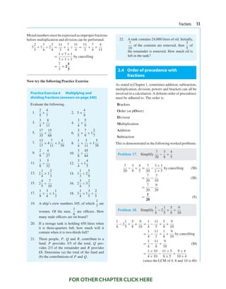 Fractions 13
Mixed numbersmust beexpressed as improperfractions
before multiplication and division can be performed:
3
2
3
× 1
3
4
÷ 2
3
4
=
11
3
×
7
4
÷
11
4
=
11
3
×
7
4
×
4
11
=
1 × 7 × 1
3 × 1 × 1
by cancelling
=
7
3
= 2
1
3
Now try the following Practice Exercise
PracticeExercise 6 Multiplying and
dividing fractions (answers on page 340)
Evaluate the following.
1.
2
5
×
4
7
2. 5 ×
4
9
3.
3
4
×
8
11
4.
3
4
×
5
9
5.
17
35
×
15
68
6.
3
5
×
7
9
× 1
2
7
7.
13
17
× 4
7
11
× 3
4
39
8.
1
4
×
3
11
× 1
5
39
9.
2
9
÷
4
27
10.
3
8
÷
45
64
11.
3
8
÷
5
32
12.
3
4
÷ 1
4
5
13. 2
1
4
× 1
2
3
14. 1
1
3
÷ 2
5
9
15. 2
4
5
÷
7
10
16. 2
3
4
÷ 3
2
3
17.
1
9
×
3
4
× 1
1
3
18. 3
1
4
× 1
3
5
÷
2
5
19. A ship’s crew numbers 105, of which
1
7
are
women. Of the men,
1
6
are ofﬁcers. How
many male ofﬁcers are on board?
20. If a storage tank is holding 450 litres when
it is three-quarters full, how much will it
contain when it is two-thirds full?
21. Three people, P, Q and R, contribute to a
fund. P provides 3/5 of the total, Q pro-
vides 2/3 of the remainder and R provides
£8. Determine (a) the total of the fund and
(b) the contributions of P and Q.
22. A tank contains 24,000 litres of oil. Initially,
7
10
of the contents are removed, then
3
5
of
the remainder is removed. How much oil is
left in the tank?
2.4 Order of precedence with
fractions
As stated in Chapter 1, sometimes addition, subtraction,
multiplication, division, powers and brackets can all be
involved in a calculation. A deﬁnite order of precedence
must be adhered to. The order is:
Brackets
Order (or pOwer)
Division
Multiplication
Addition
Subtraction
This is demonstrated in the followingworked problems.
Problem 17. Simplify
7
20
−
3
8
×
4
5
7
20
−
3
8
×
4
5
=
7
20
−
3 × 1
2 × 5
by cancelling (M)
=
7
20
−
3
10
(M)
=
7
20
−
6
20
=
1
20
(S)
Problem 18. Simplify
1
4
− 2
1
5
×
5
8
+
9
10
1
4
− 2
1
5
×
5
8
+
9
10
=
1
4
−
11
5
×
5
8
+
9
10
=
1
4
−
11
1
×
1
8
+
9
10
by cancelling
=
1
4
−
11
8
+
9
10
(M)
=
1 × 10
4 × 10
−
11 × 5
8 × 5
+
9 × 4
10 × 4
(since the LCM of 4, 8 and 10 is 40)
FOR OTHER CHAPTER CLICK HERE
 