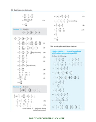 14 Basic Engineering Mathematics
=
10
40
−
55
40
+
36
40
=
10 − 55 + 36
40
(A/S)
= −
9
40
Problem 19. Simplify
2
1
2
−

2
5
+
3
4

÷

5
8
×
2
3

2
1
2
−

2
5
+
3
4

÷

5
8
×
2
3

=
5
2
−

2 × 4
5 × 4
+
3 × 5
4 × 5

÷

5
8
×
2
3

(B)
=
5
2
−

8
20
+
15
20

÷

5
8
×
2
3

(B)
=
5
2
−
23
20
÷

5
4
×
1
3

by cancelling (B)
=
5
2
−
23
20
÷
5
12
(B)
=
5
2
−
23
20
×
12
5
(D)
=
5
2
−
23
5
×
3
5
by cancelling
=
5
2
−
69
25
(M)
=
5 × 25
2 × 25
−
69 × 2
25 × 2
(S)
=
125
50
−
138
50
(S)
= −
13
50
Problem 20. Evaluate
1
3
of

5
1
2
− 3
3
4

+ 3
1
5
÷
4
5
−
1
2
1
3
of

5
1
2
− 3
3
4

+ 3
1
5
÷
4
5
−
1
2
=
1
3
of 1
3
4
+ 3
1
5
÷
4
5
−
1
2
(B)
=
1
3
×
7
4
+
16
5
÷
4
5
−
1
2
(O)
(Note that the ‘of ’ is replaced with a
multiplication sign.)
=
1
3
×
7
4
+
16
5
×
5
4
−
1
2
(D)
=
1
3
×
7
4
+
4
1
×
1
1
−
1
2
by cancelling
=
7
12
+
4
1
−
1
2
(M)
=
7
12
+
48
12
−
6
12
(A/S)
=
49
12
= 4
1
12
Now try the following Practice Exercise
PracticeExercise 7 Order of precedence
with fractions (answers on page 340)
Evaluate the following.
1. 2
1
2
−
3
5
×
20
27
2.
1
3
−
3
4
×
16
27
3.
1
2
+
3
5
÷
9
15
−
1
3
4.
1
5
+ 2
2
3
÷
5
9
−
1
4
5.
4
5
×
1
2
−
1
6
÷
2
5
+
2
3
6.
3
5
−

2
3
−
1
2

÷

5
6
×
3
2

7.
1
2
of

4
2
5
− 3
7
10

+

3
1
3
÷
2
3

−
2
5
8.
6
2
3
× 1
2
5
−
1
3
6
3
4
÷ 1
1
2
9. 1
1
3
× 2
1
5
÷
2
5
10.
1
4
×
2
5
−
1
5
÷
2
3
+
4
15
11.
2
3
+ 3
1
5
× 2
1
2
+ 1
1
3
8
1
3
÷ 3
1
3
12.
1
13
of

2
9
10
− 1
3
5

+

2
1
3
÷
2
3

−
3
4
FOR OTHER CHAPTER CLICK HERE
 