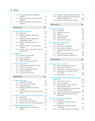 vi Contents
13.4 Solving more difﬁcult simultaneous
equations 94
13.5 Practical problems involving simultaneous
equations 96
13.6 Solving simultaneous equations in three
unknowns 99
Revision Test 5 101
14 Solving quadratic equations 102
14.1 Introduction 102
14.2 Solution of quadratic equations by
factorization 102
14.3 Solution of quadratic equations by
‘completing the square’ 105
14.4 Solution of quadratic equations by
formula 106
14.5 Practical problems involving quadratic
equations 108
14.6 Solution of linear and quadratic equations
simultaneously 110
15 Logarithms 111
15.1 Introduction to logarithms 111
15.2 Laws of logarithms 113
15.3 Indicial equations 115
15.4 Graphs of logarithmic functions 116
16 Exponential functions 118
16.1 Introduction to exponential functions 118
16.2 The power series for ex 119
16.3 Graphs of exponential functions 120
16.4 Napierian logarithms 122
16.5 Laws of growth and decay 125
Revision Test 6 129
17 Straight line graphs 130
17.1 Introduction to graphs 130
17.2 Axes, scales and co-ordinates 130
17.3 Straight line graphs 132
17.4 Gradients, intercepts and equations
of graphs 134
17.5 Practical problems involving straight line
graphs 141
18 Graphs reducing non-linear laws to linear form 147
18.1 Introduction 147
18.2 Determination of law 147
18.3 Revision of laws of logarithms 150
18.4 Determination of law involving logarithms 150
19 Graphical solution of equations 155
19.1 Graphical solution of simultaneous
equations 155
19.2 Graphical solution of quadratic equations 156
19.3 Graphical solution of linear and quadratic
equations simultaneously 160
19.4 Graphical solution of cubic equations 161
Revision Test 7 163
20 Angles and triangles 165
20.1 Introduction 165
20.2 Angular measurement 165
20.3 Triangles 171
20.4 Congruent triangles 175
20.5 Similar triangles 176
20.6 Construction of triangles 179
21 Introduction to trigonometry 181
21.1 Introduction 181
21.2 The theorem of Pythagoras 181
21.3 Sines, cosines and tangents 183
21.4 Evaluating trigonometric ratios of acute
angles 185
21.5 Solving right-angled triangles 188
21.6 Angles of elevation and depression 191
Revision Test 8 193
22 Trigonometric waveforms 195
22.1 Graphs of trigonometric functions 195
22.2 Angles of any magnitude 196
22.3 The production of sine and cosine waves 198
22.4 Terminology involved with sine and
cosine waves 199
22.5 Sinusoidal form: Asin(ωt ± α) 202
23 Non-right-angled triangles and some practical
applications 205
23.1 The sine and cosine rules 205
23.2 Area of any triangle 205
23.3 Worked problems on the solution of
triangles and their areas 206
23.4 Further worked problems on the solution
of triangles and their areas 207
23.5 Practical situations involving trigonometry 209
23.6 Further practical situations involving
trigonometry 211
24 Cartesian and polar co-ordinates 214
24.1 Introduction 214
24.2 Changing from Cartesian to polar
co-ordinates 214
24.3 Changing from polar to Cartesian
co-ordinates 216
24.4 Use of Pol/Rec functions on calculators 217
 