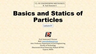 Basics and Statics of
Particles
Lecture-01
CL-101 ENGINEERING MECHANICS
B. Tech Semester-I
Prof. Samirsinh P Parmar
Mail: samirddu@gmail.com
Asst. Professor, Department of Civil Engineering,
Faculty of Technology,
Dharmsinh Desai University, Nadiad-387001
Gujarat, INDIA
 