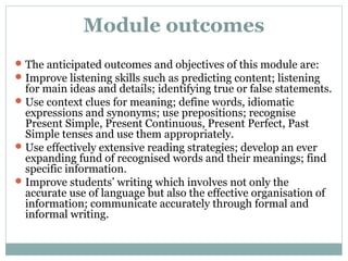 Module outcomes 
The anticipated outcomes and objectives of this module are: 
Improve listening skills such as predicting content; listening 
for main ideas and details; identifying true or false statements. 
Use context clues for meaning; define words, idiomatic 
expressions and synonyms; use prepositions; recognise 
Present Simple, Present Continuous, Present Perfect, Past 
Simple tenses and use them appropriately. 
Use effectively extensive reading strategies; develop an ever 
expanding fund of recognised words and their meanings; find 
specific information. 
Improve students’ writing which involves not only the 
accurate use of language but also the effective organisation of 
information; communicate accurately through formal and 
informal writing. 
 