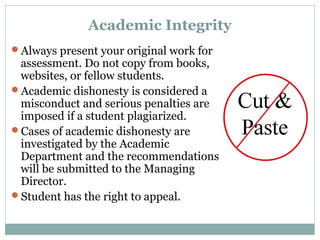 Academic Integrity 
Always present your original work for 
assessment. Do not copy from books, 
websites, or fellow students. 
Academic dishonesty is considered a 
misconduct and serious penalties are 
imposed if a student plagiarized. 
Cases of academic dishonesty are 
investigated by the Academic 
Department and the recommendations 
will be submitted to the Managing 
Director. 
Student has the right to appeal. 
 