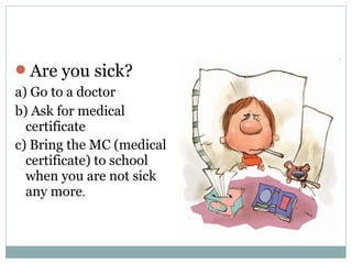 Are you sick? 
a) Go to a doctor 
b) Ask for medical 
certificate 
c) Bring the MC (medical 
certificate) to school 
when you are not sick 
any more. 
 