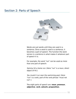 Section 2: Parts of Speech
Words are just words until they are used in a
sentence. Once a word is used in a sentence, it
becomes a part of speech. The function the word
serves in a sentence is what makes it whatever part
of speech it is.
For example, the word “run” can be used as more
than one part of speech:
Sammy hit a home run. (Here “run” is a noun, direct
object of hit.)
You mustn’t run near the swimming pool. (Here
“run” is a verb, part of the verb phrase “must not
run”.)
The eight parts of speech are: noun, pronoun,
adjective, verb, adverb, preposition,
11
 