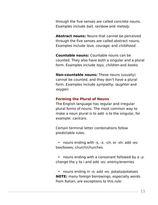 through the five senses are called concrete nouns.
Examples include ball, rainbow and melody.
Abstract nouns: Nouns that cannot be perceived
through the five senses are called abstract nouns.
Examples include love, courage, and childhood.
Countable nouns: Countable nouns can be
counted. They also have both a singular and a plural
form. Examples include toys, children and books.
Non-countable nouns: These nouns (usually)
cannot be counted, and they don’t have a plural
form. Examples include sympathy, laughter and
oxygen.
Forming the Plural of Nouns
The English language has regular and irregular
plural forms of nouns. The most common way to
make a noun plural is to add -s to the singular, for
example: car/cars.
Certain terminal letter combinations follow
predictable rules:
• nouns ending with -s, -x, -ch, or -sh: add -es:
box/boxes; church/churches
• nouns ending with a consonant followed by a -y:
change the y to i and add -es: enemy/enemies
• nouns ending in -o: add -es: potato/potatoes
NOTE: many foreign borrowings, especially words
from Italian, are exceptions to this rule:
13
 