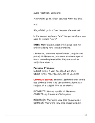 avoid repetition. Compare:
Mary didn’t go to school because Mary was sick.
and
Mary didn’t go to school because she was sick.
In the second sentence “she” is a personal pronoun
used to replace "Mary."
NOTE: Many grammatical errors arise from not
understanding how to use pronouns.
Like nouns, pronouns have number (singular and
plural). Unlike nouns, pronouns also have special
forms according to whether they are used as
subjects or objects.
Personal Pronoun
Subject forms: I, you, he, she, it, we, they.
Object forms: me, you, him, her, it, us, them.
COMMON ERROR: The most common error in the
use of these forms is to use an object form as a
subject, or a subject form as an object:
INCORRECT: Me and my friends like pizza.
CORRECT: My friends and I like pizza.
INCORRECT: They were very kind to Jack and I.
CORRECT: They were very kind to Jack and me.
15
 