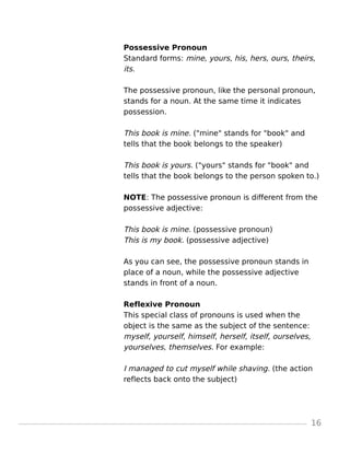 Possessive Pronoun
Standard forms: mine, yours, his, hers, ours, theirs,
its.
The possessive pronoun, like the personal pronoun,
stands for a noun. At the same time it indicates
possession.
This book is mine. ("mine" stands for "book" and
tells that the book belongs to the speaker)
This book is yours. ("yours" stands for "book" and
tells that the book belongs to the person spoken to.)
NOTE: The possessive pronoun is different from the
possessive adjective:
This book is mine. (possessive pronoun)
This is my book. (possessive adjective)
As you can see, the possessive pronoun stands in
place of a noun, while the possessive adjective
stands in front of a noun.
Reflexive Pronoun
This special class of pronouns is used when the
object is the same as the subject of the sentence:
myself, yourself, himself, herself, itself, ourselves,
yourselves, themselves. For example:
I managed to cut myself while shaving. (the action
reflects back onto the subject)
16
 