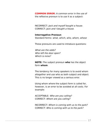 COMMON ERROR: A common error in the use of
the reflexive pronoun is to use it as a subject:
INCORRECT: Jack and myself bought a house.
CORRECT: Jack and I bought a house.
Interrogative Pronoun
Standard forms: what, which, who, whom, whose
These pronouns are used to introduce questions:
What are the odds?
Who left the door open?
Which is mine?
NOTE: The subject pronoun who has the object
form whom.
The tendency for many speakers is to avoid whom
altogether and use who as both subject and object.
This is no longer viewed as a serious error.
Using whom where the subject form is called for,
however, is an error to be avoided at all costs. For
example:
ACCEPTABLE: Who are you calling?
CORRECT: Whom are you calling?
INCORRECT: Whom is coming with us to the park?
CORRECT: Who is coming with us to the park?
17
 