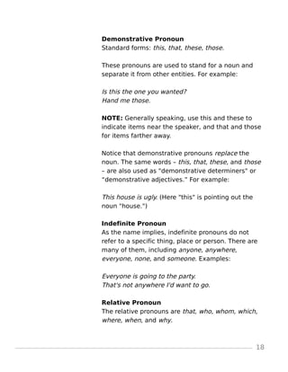 Demonstrative Pronoun
Standard forms: this, that, these, those.
These pronouns are used to stand for a noun and
separate it from other entities. For example:
Is this the one you wanted?
Hand me those.
NOTE: Generally speaking, use this and these to
indicate items near the speaker, and that and those
for items farther away.
Notice that demonstrative pronouns replace the
noun. The same words – this, that, these, and those
– are also used as "demonstrative determiners" or
“demonstrative adjectives.” For example:
This house is ugly. (Here "this" is pointing out the
noun "house.")
Indefinite Pronoun
As the name implies, indefinite pronouns do not
refer to a specific thing, place or person. There are
many of them, including anyone, anywhere,
everyone, none, and someone. Examples:
Everyone is going to the party.
That's not anywhere I'd want to go.
Relative Pronoun
The relative pronouns are that, who, whom, which,
where, when, and why.
18
 