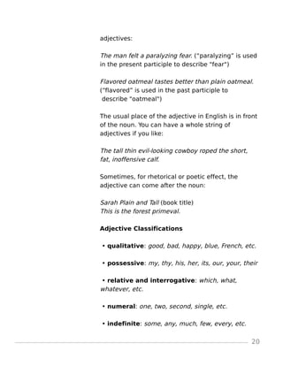 adjectives:
The man felt a paralyzing fear. (“paralyzing” is used
in the present participle to describe "fear")
Flavored oatmeal tastes better than plain oatmeal.
(“flavored” is used in the past participle to
describe "oatmeal")
The usual place of the adjective in English is in front
of the noun. You can have a whole string of
adjectives if you like:
The tall thin evil-looking cowboy roped the short,
fat, inoffensive calf.
Sometimes, for rhetorical or poetic effect, the
adjective can come after the noun:
Sarah Plain and Tall (book title)
This is the forest primeval.
Adjective Classifications
• qualitative: good, bad, happy, blue, French, etc.
• possessive: my, thy, his, her, its, our, your, their
• relative and interrogative: which, what,
whatever, etc.
• numeral: one, two, second, single, etc.
• indefinite: some, any, much, few, every, etc.
20
 