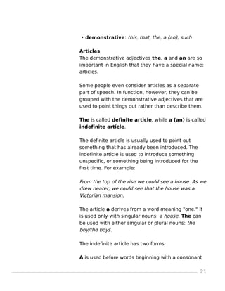 • demonstrative: this, that, the, a (an), such
Articles
The demonstrative adjectives the, a and an are so
important in English that they have a special name:
articles.
Some people even consider articles as a separate
part of speech. In function, however, they can be
grouped with the demonstrative adjectives that are
used to point things out rather than describe them.
The is called definite article, while a (an) is called
indefinite article.
The definite article is usually used to point out
something that has already been introduced. The
indefinite article is used to introduce something
unspecific, or something being introduced for the
first time. For example:
From the top of the rise we could see a house. As we
drew nearer, we could see that the house was a
Victorian mansion.
The article a derives from a word meaning "one." It
is used only with singular nouns: a house. The can
be used with either singular or plural nouns: the
boy/the boys.
The indefinite article has two forms:
A is used before words beginning with a consonant
21
 