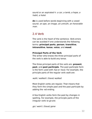 sound or an aspirated h: a car, a lamb, a hope, a
habit, a hotel.
An is used before words beginning with a vowel
sound: an ape, an image, an untruth, an honorable
man.
2.4 Verb
The verb is the heart of the sentence. Verb errors
can be avoided if one understands the following
terms: principal parts, person, transitive,
intransitive, tense, voice, and mood.
Principal Parts of the Verb
The writer who knows the three principal parts of
the verb is able to build any tense.
The three principal parts of the verb are: present,
past, and past participle. The past participle form
is the form used with has or have. For example, the
principle parts of the regular verb walk are:
walk / walked / (have) walked
Most English verbs are regular. That means that
they form the simple past and the past participle by
adding the -ed ending.
A few English verbs form the past by changes in
spelling. For example, the principle parts of the
irregular verb to go are:
go / went / (have) gone
22
 