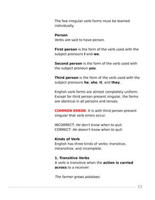The few irregular verb forms must be learned
individually.
Person
Verbs are said to have person.
First person is the form of the verb used with the
subject pronouns I and we.
Second person is the form of the verb used with
the subject pronoun you.
Third person is the form of the verb used with the
subject pronouns he, she, it, and they.
English verb forms are almost completely uniform.
Except for third person present singular, the forms
are identical in all persons and tenses.
COMMON ERROR: It is with third person present
singular that verb errors occur.
INCORRECT: He don't know when to quit.
CORRECT: He doesn't know when to quit.
Kinds of Verb
English has three kinds of verbs: transitive,
intransitive, and incomplete.
1. Transitive Verbs
A verb is transitive when the action is carried
across to a receiver:
The farmer grows potatoes.
23
 