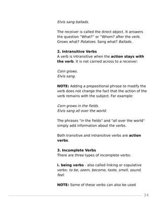 Elvis sang ballads.
The receiver is called the direct object. It answers
the question “What?” or “Whom? after the verb.
Grows what? Potatoes. Sang what? Ballads.
2. Intransitive Verbs
A verb is intransitive when the action stays with
the verb. It is not carried across to a receiver:
Corn grows.
Elvis sang.
NOTE: Adding a prepositional phrase to modify the
verb does not change the fact that the action of the
verb remains with the subject. For example:
Corn grows in the fields.
Elvis sang all over the world.
The phrases "in the fields" and "all over the world"
simply add information about the verbs.
Both transitive and intransitive verbs are action
verbs.
3. Incomplete Verbs
There are three types of incomplete verbs:
i. being verbs - also called linking or copulative
verbs: to be, seem, become, taste, smell, sound,
feel.
NOTE: Some of these verbs can also be used
24
 