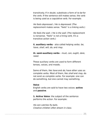 transitively. If in doubt, substitute a form of to be for
the verb. If the sentence still makes sense, the verb
is being used as a copulative verb. For example:
He feels depressed. / He is depressed. (The
replacement makes sense. "feels" is a linking verb.)
He feels the wall. / He is the wall. (The replacement
is nonsense. "feels" is not a lining verb. It's a
transitive action verb.)
ii. auxiliary verbs - also called helping verbs: be,
have, shall, will, do, and may.
iii. semi-auxiliary verbs - must, can, ought, dare,
need.
These auxiliary verbs are used to form different
tenses, voices, and moods.
Some of them, like have and do, have other uses as
complete verbs. Most of them, like shall and may, do
not exist as complete verbs. For example: one can
do something, but one cannot may something.
Voice
English verbs are said to have two voices: active
and passive.
1. Active Voice: the subject of the sentence
performs the action. For example:
His son catches fly balls.
Creative children often dream in class.
25
 