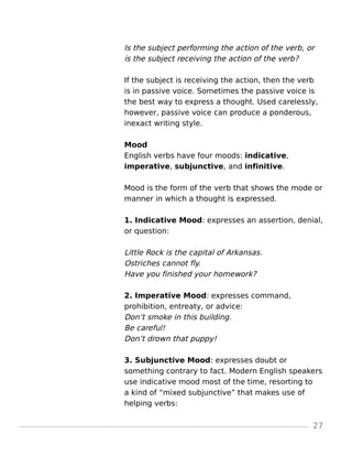 Is the subject performing the action of the verb, or
is the subject receiving the action of the verb?
If the subject is receiving the action, then the verb
is in passive voice. Sometimes the passive voice is
the best way to express a thought. Used carelessly,
however, passive voice can produce a ponderous,
inexact writing style.
Mood
English verbs have four moods: indicative,
imperative, subjunctive, and infinitive.
Mood is the form of the verb that shows the mode or
manner in which a thought is expressed.
1. Indicative Mood: expresses an assertion, denial,
or question:
Little Rock is the capital of Arkansas.
Ostriches cannot fly.
Have you finished your homework?
2. Imperative Mood: expresses command,
prohibition, entreaty, or advice:
Don’t smoke in this building.
Be careful!
Don’t drown that puppy!
3. Subjunctive Mood: expresses doubt or
something contrary to fact. Modern English speakers
use indicative mood most of the time, resorting to
a kind of “mixed subjunctive” that makes use of
helping verbs:
27
 