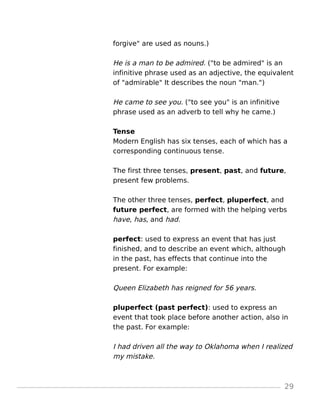 forgive" are used as nouns.)
He is a man to be admired. ("to be admired" is an
infinitive phrase used as an adjective, the equivalent
of "admirable" It describes the noun "man.")
He came to see you. ("to see you" is an infinitive
phrase used as an adverb to tell why he came.)
Tense
Modern English has six tenses, each of which has a
corresponding continuous tense.
The first three tenses, present, past, and future,
present few problems.
The other three tenses, perfect, pluperfect, and
future perfect, are formed with the helping verbs
have, has, and had.
perfect: used to express an event that has just
finished, and to describe an event which, although
in the past, has effects that continue into the
present. For example:
Queen Elizabeth has reigned for 56 years.
pluperfect (past perfect): used to express an
event that took place before another action, also in
the past. For example:
I had driven all the way to Oklahoma when I realized
my mistake.
29
 